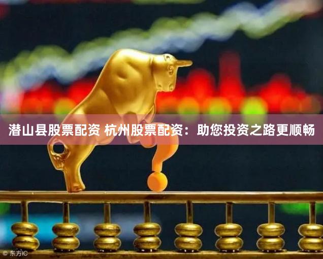 潜山县股票配资 杭州股票配资：助您投资之路更顺畅