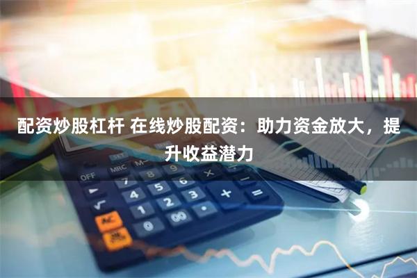 配资炒股杠杆 在线炒股配资：助力资金放大，提升收益潜力