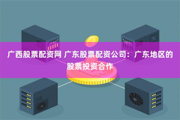 广西股票配资网 广东股票配资公司：广东地区的股票投资合作