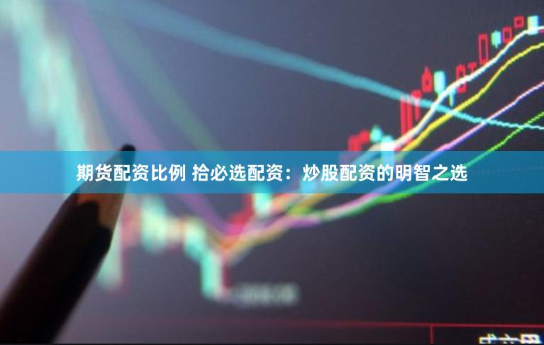 期货配资比例 拾必选配资：炒股配资的明智之选