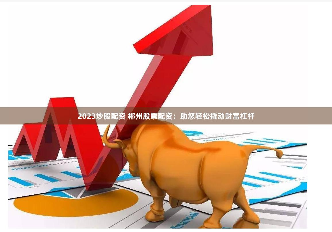 2023炒股配资 郴州股票配资：助您轻松撬动财富杠杆