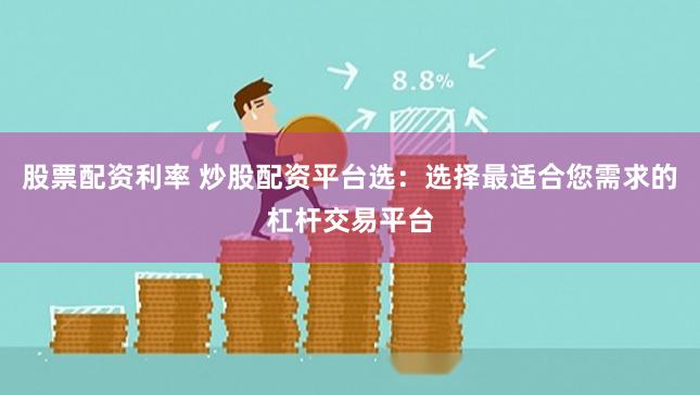 股票配资利率 炒股配资平台选：选择最适合您需求的杠杆交易平台