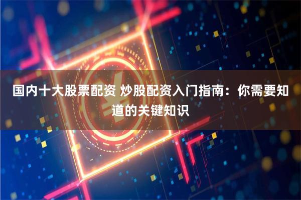 国内十大股票配资 炒股配资入门指南：你需要知道的关键知识