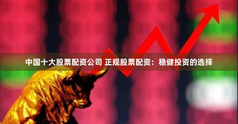 中国十大股票配资公司 正规股票配资：稳健投资的选择
