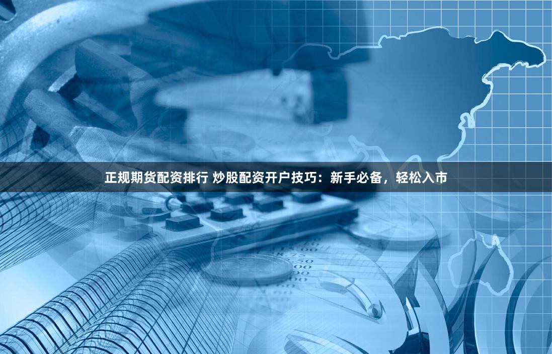 正规期货配资排行 炒股配资开户技巧：新手必备，轻松入市
