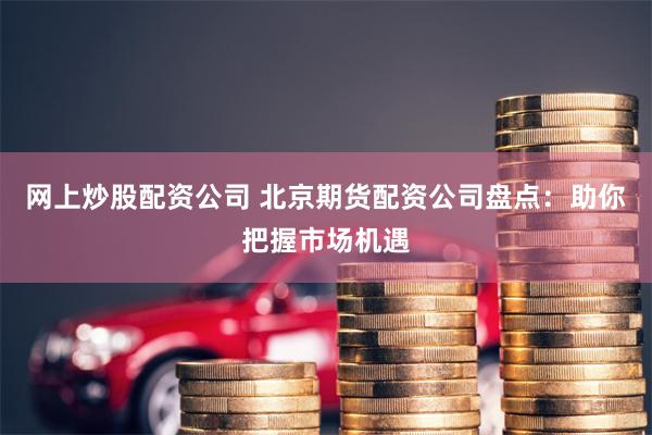 网上炒股配资公司 北京期货配资公司盘点：助你把握市场机遇
