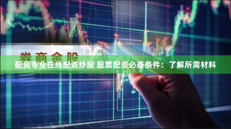 配资专业在线配资炒股 股票配资必备条件：了解所需材料
