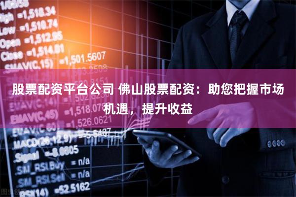 股票配资平台公司 佛山股票配资：助您把握市场机遇，提升收益