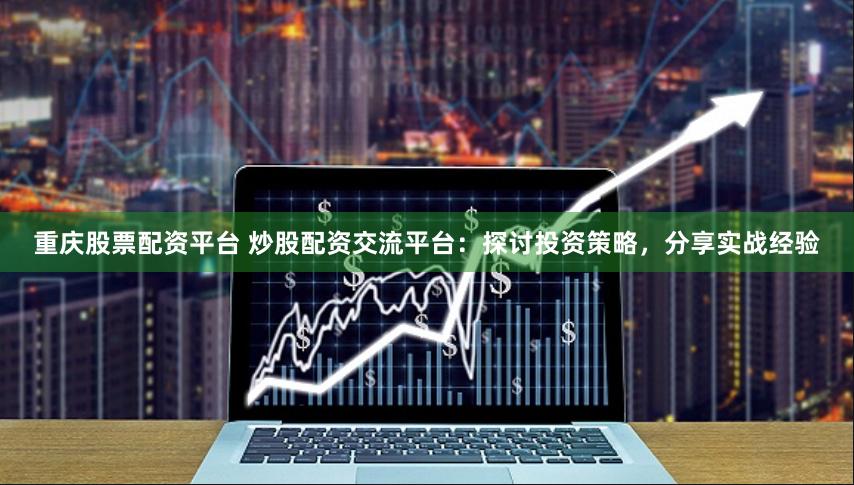 重庆股票配资平台 炒股配资交流平台：探讨投资策略，分享实战经验