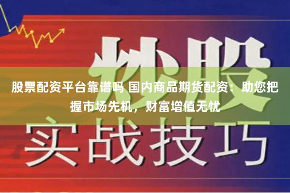 股票配资平台靠谱吗 国内商品期货配资：助您把握市场先机，财富增值无忧