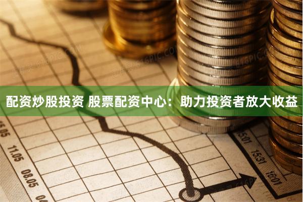 配资炒股投资 股票配资中心：助力投资者放大收益