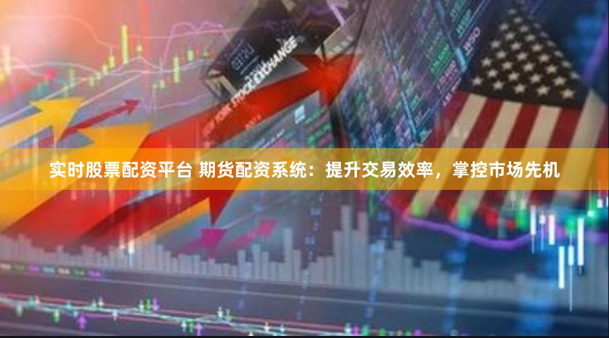 实时股票配资平台 期货配资系统：提升交易效率，掌控市场先机