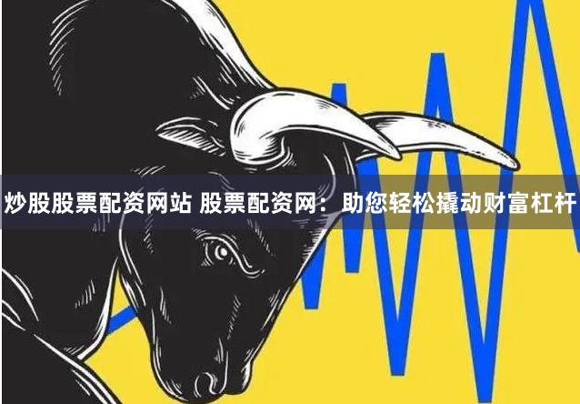 炒股股票配资网站 股票配资网：助您轻松撬动财富杠杆