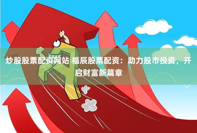炒股股票配资网站 福辰股票配资：助力股市投资，开启财富新篇章
