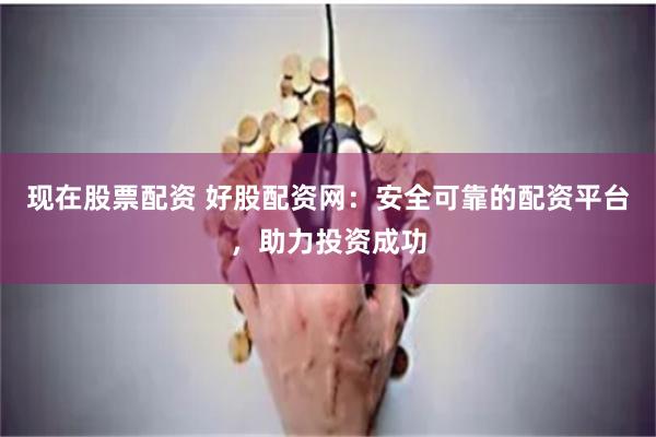 现在股票配资 好股配资网：安全可靠的配资平台，助力投资成功