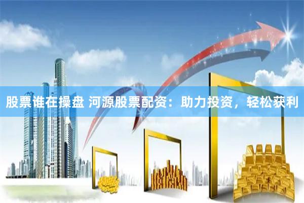 股票谁在操盘 河源股票配资：助力投资，轻松获利