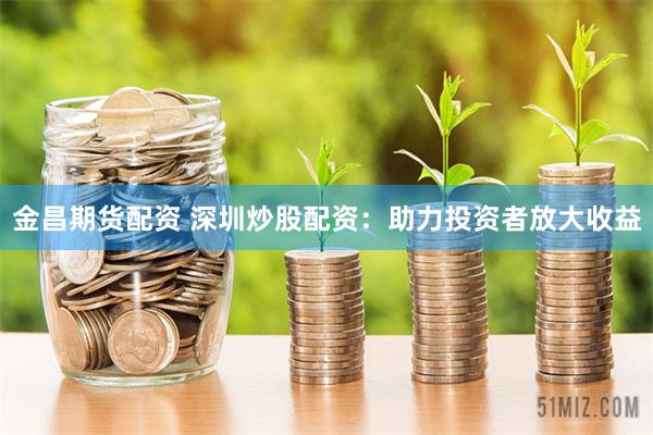 金昌期货配资 深圳炒股配资：助力投资者放大收益