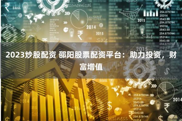 2023炒股配资 邵阳股票配资平台：助力投资，财富增值