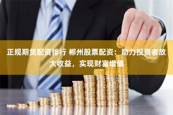 正规期货配资排行 郴州股票配资：助力投资者放大收益，实现财富增值