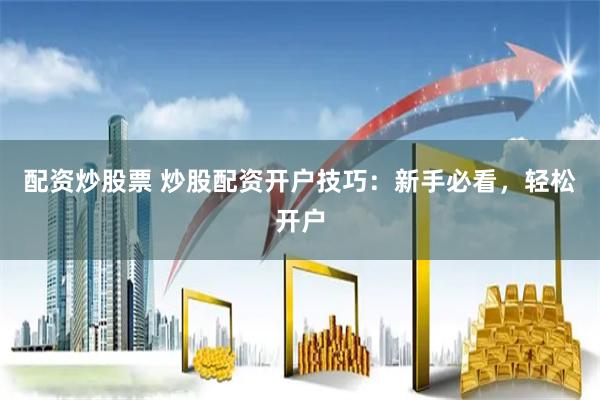 配资炒股票 炒股配资开户技巧：新手必看，轻松开户