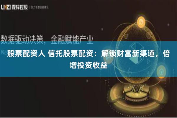 股票配资人 信托股票配资：解锁财富新渠道，倍增投资收益