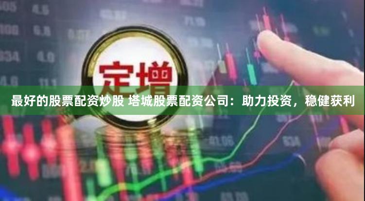 最好的股票配资炒股 塔城股票配资公司：助力投资，稳健获利