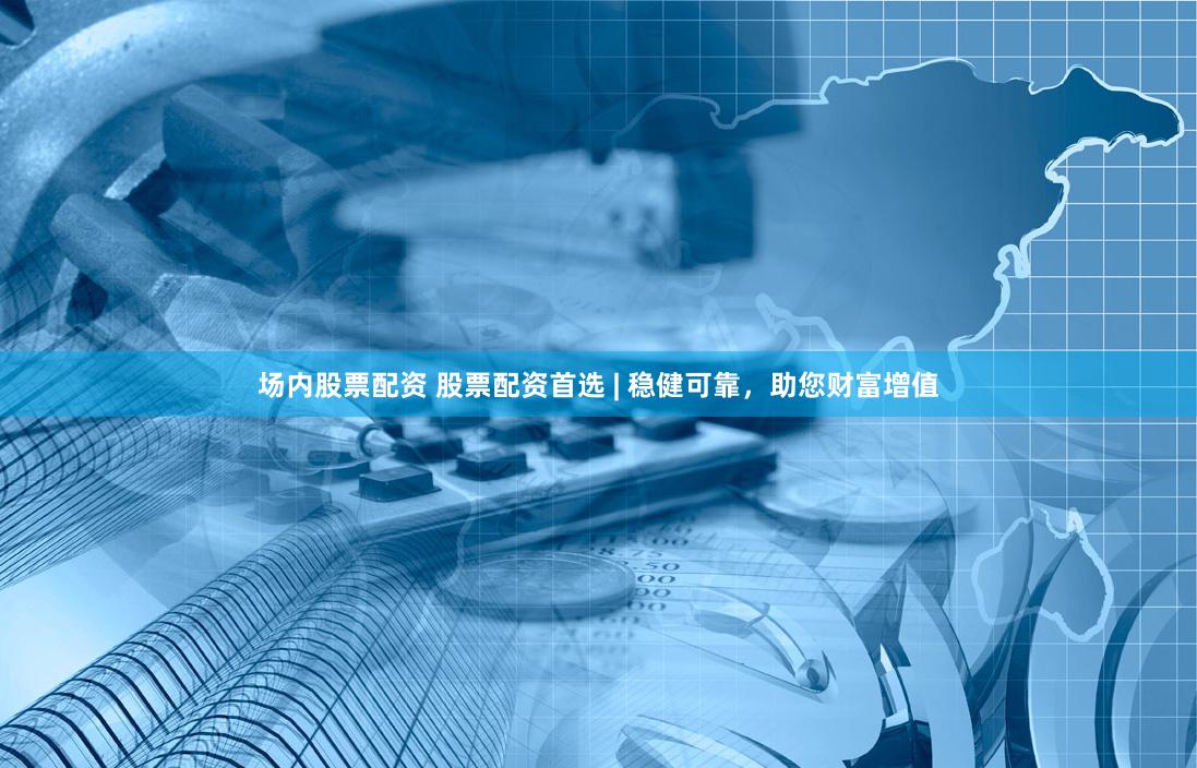 场内股票配资 股票配资首选 | 稳健可靠，助您财富增值