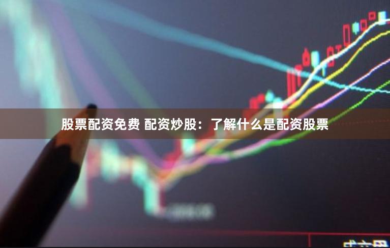 股票配资免费 配资炒股：了解什么是配资股票