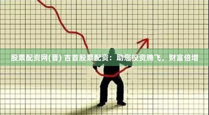 股票配资网(晋) 吉首股票配资：助您投资腾飞，财富倍增