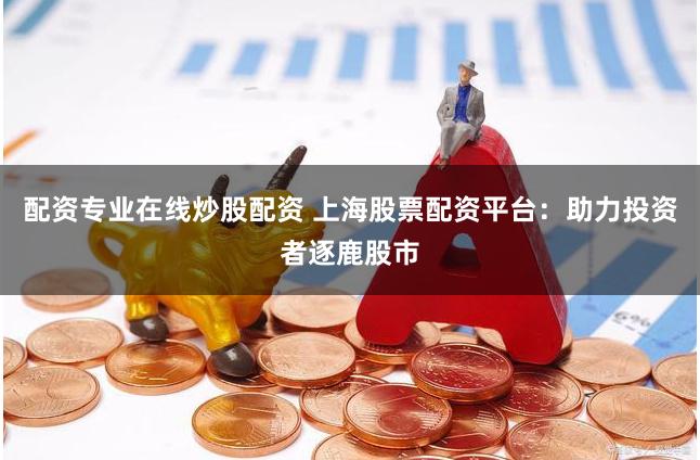 配资专业在线炒股配资 上海股票配资平台：助力投资者逐鹿股市