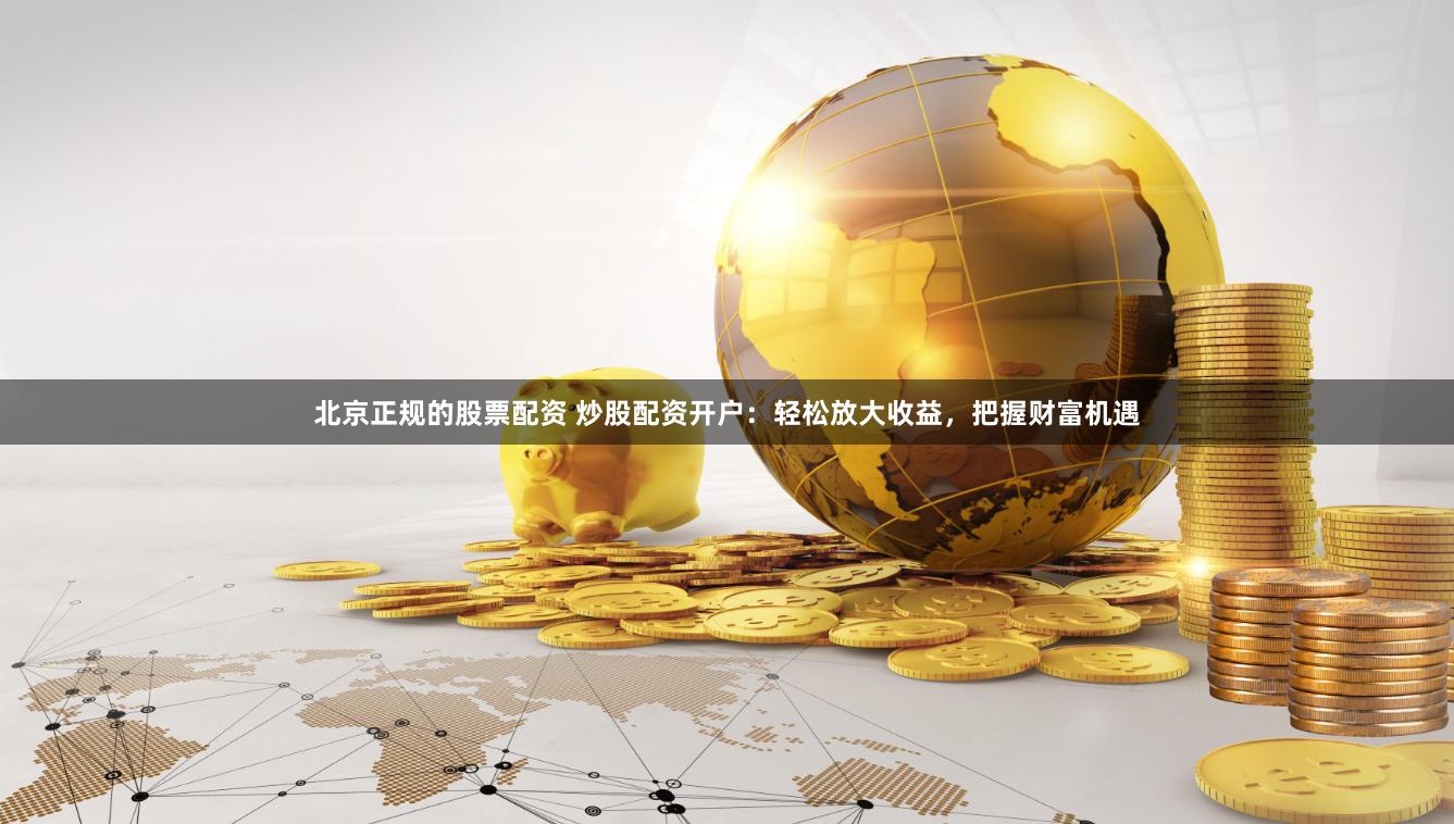 北京正规的股票配资 炒股配资开户：轻松放大收益，把握财富机遇