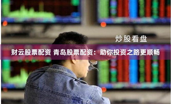 财云股票配资 青岛股票配资：助你投资之路更顺畅