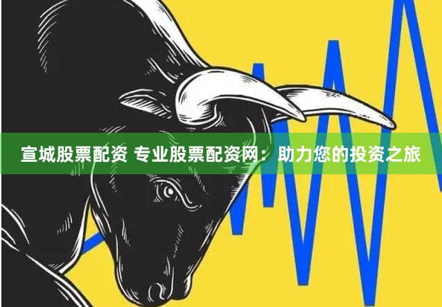 宣城股票配资 专业股票配资网：助力您的投资之旅
