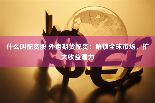什么叫配资股 外盘期货配资：解锁全球市场，扩大收益潜力