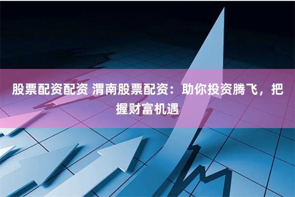 股票配资配资 渭南股票配资：助你投资腾飞，把握财富机遇