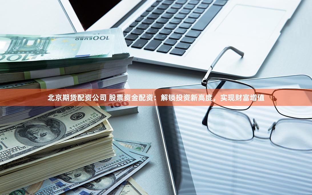 北京期货配资公司 股票资金配资：解锁投资新高度，实现财富增值