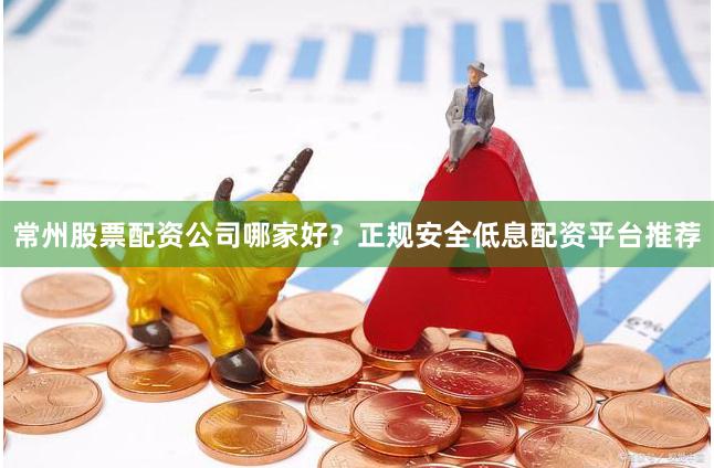 常州股票配资公司哪家好？正规安全低息配资平台推荐