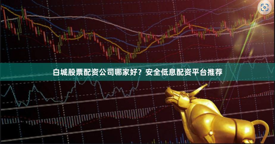 白城股票配资公司哪家好？安全低息配资平台推荐