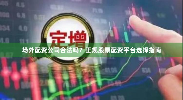 场外配资公司合法吗？正规股票配资平台选择指南