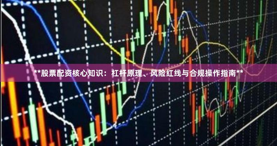 **股票配资核心知识：杠杆原理、风险红线与合规操作指南**