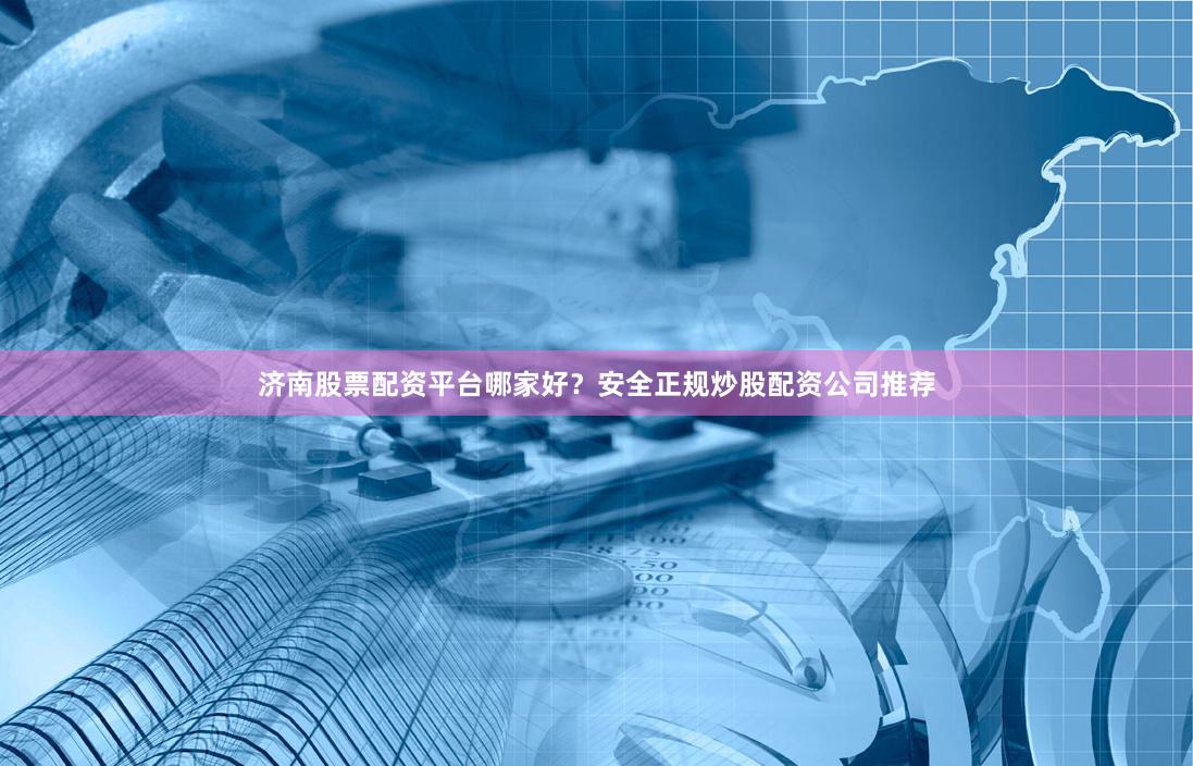 济南股票配资平台哪家好？安全正规炒股配资公司推荐
