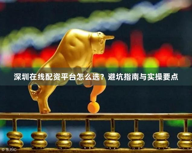 深圳在线配资平台怎么选？避坑指南与实操要点